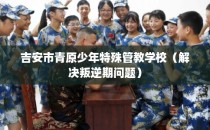 吉安市青原少年特殊管教学校（解决叛逆期问题）