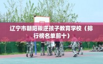 辽宁市朝阳叛逆孩子教育学校（排行榜名单前十）