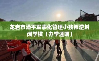 龙岩市漳平军事化管理小孩叛逆封闭学校（办学透明）