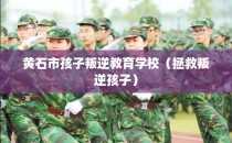 黄石市孩子叛逆教育学校（拯救叛逆孩子）