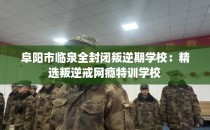 阜阳市临泉全封闭叛逆期学校：精选叛逆戒网瘾特训学校