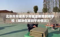 北京市东城青少年叛逆教育封闭学校(解决在家躺平的情况)