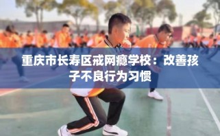 重庆市长寿区戒网瘾学校：改善孩子不良行为习惯