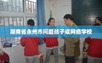湖南省永州市问题孩子戒网瘾学校