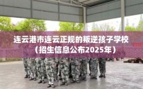 连云港市连云正规的叛逆孩子学校（招生信息公布2025年）