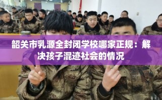韶关市乳源全封闭学校哪家正规：解决孩子混迹社会的情况