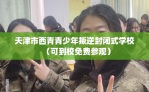 天津市西青青少年叛逆封闭式学校（可到校免费参观）
