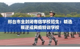 邢台市全封闭寄宿学校招生：精选叛逆戒网瘾特训学校