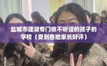 盐城市建湖专门收不听话的孩子的学校（受到各地家长好评）