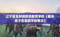 辽宁省全封闭励志教育学校（解决孩子在家躺平的情况）