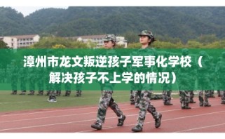 漳州市龙文叛逆孩子军事化学校（解决孩子不上学的情况）