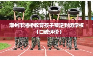 潮州市湘桥教育孩子叛逆封闭学校（口碑评价）