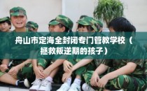 舟山市定海全封闭专门管教学校（拯救叛逆期的孩子）