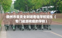 赣州市章贡全封闭寄宿学校招生（专门戒游戏瘾的学校）