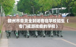 赣州市章贡全封闭寄宿学校招生（专门戒游戏瘾的学校）