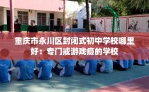 重庆市永川区封闭式初中学校哪里好：专门戒游戏瘾的学校