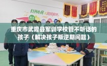 重庆市武隆县军训学校管不听话的孩子（解决孩子叛逆期问题）