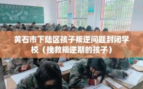 黄石市下陆区孩子叛逆问题封闭学校（挽救叛逆期的孩子）
