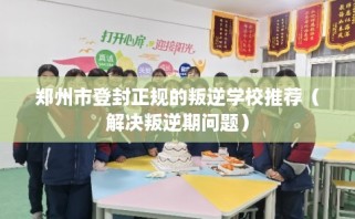郑州市登封正规的叛逆学校推荐（解决叛逆期问题）