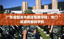 广东省韶关市叛逆管教学校：专门戒游戏瘾的学校