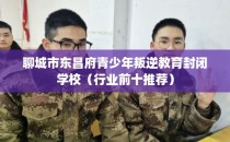 聊城市东昌府青少年叛逆教育封闭学校（行业前十推荐）