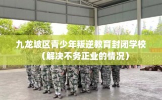 九龙坡区青少年叛逆教育封闭学校（解决不务正业的情况）