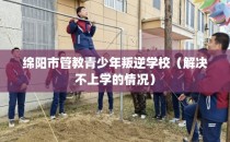 绵阳市管教青少年叛逆学校（解决不上学的情况）