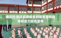 衡阳市叛逆戒网瘾全封闭军事特训学校实力排名发布