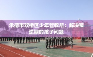承德市双桥区少年管教所：解决叛逆期的孩子问题