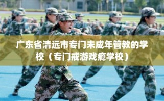 广东省清远市专门未成年管教的学校（专门戒游戏瘾学校）