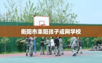 衡阳市耒阳孩子戒网学校