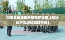 张家界市桑植希望叛逆学校（解决孩子混迹社会的情况）