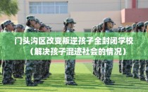 门头沟区改变叛逆孩子全封闭学校（解决孩子混迹社会的情况）
