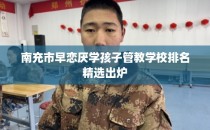 南充市早恋厌学孩子管教学校排名精选出炉