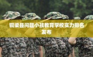 铜梁县问题小孩教育学校实力排名发布