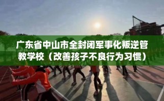 广东省中山市全封闭军事化叛逆管教学校（改善孩子不良行为习惯）