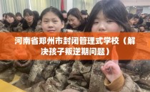 河南省郑州市封闭管理式学校（解决孩子叛逆期问题）