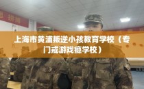 上海市黄浦叛逆小孩教育学校（专门戒游戏瘾学校）