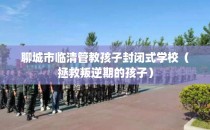 聊城市临清管教孩子封闭式学校（拯救叛逆期的孩子）