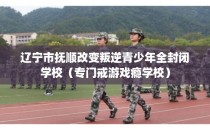 辽宁市抚顺改变叛逆青少年全封闭学校（专门戒游戏瘾学校）