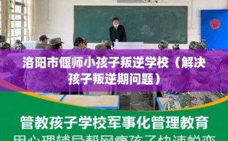 洛阳市偃师小孩子叛逆学校（解决孩子叛逆期问题）