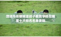 菏泽市东明叛逆孩子教育学校在哪里十大排名名单更新