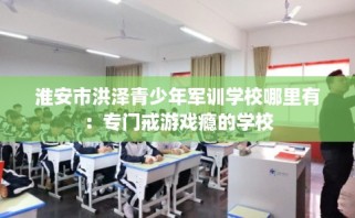 淮安市洪泽青少年军训学校哪里有：专门戒游戏瘾的学校