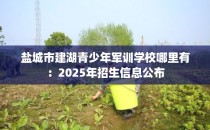 盐城市建湖青少年军训学校哪里有：2025年招生信息公布
