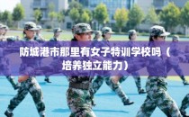 防城港市那里有女子特训学校吗(培养独立能力)