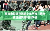 重庆市铜梁县问题少年学校：精选叛逆戒网瘾特训学校