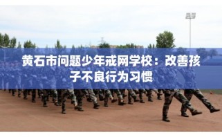 黄石市问题少年戒网学校：改善孩子不良行为习惯