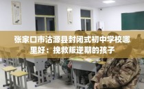 张家口市沽源县封闭式初中学校哪里好：挽救叛逆期的孩子