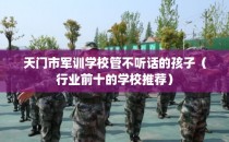 天门市军训学校管不听话的孩子（行业前十的学校推荐）