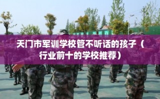 天门市军训学校管不听话的孩子（行业前十的学校推荐）